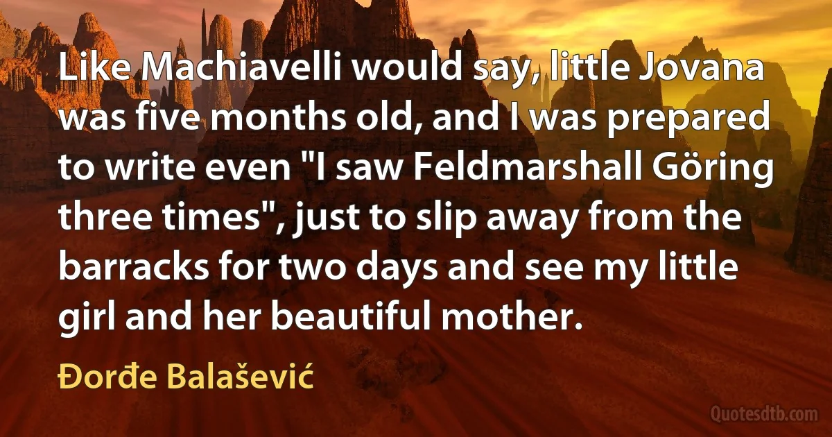 Like Machiavelli would say, little Jovana was five months old, and I was prepared to write even "I saw Feldmarshall Göring three times", just to slip away from the barracks for two days and see my little girl and her beautiful mother. (Đorđe Balašević)