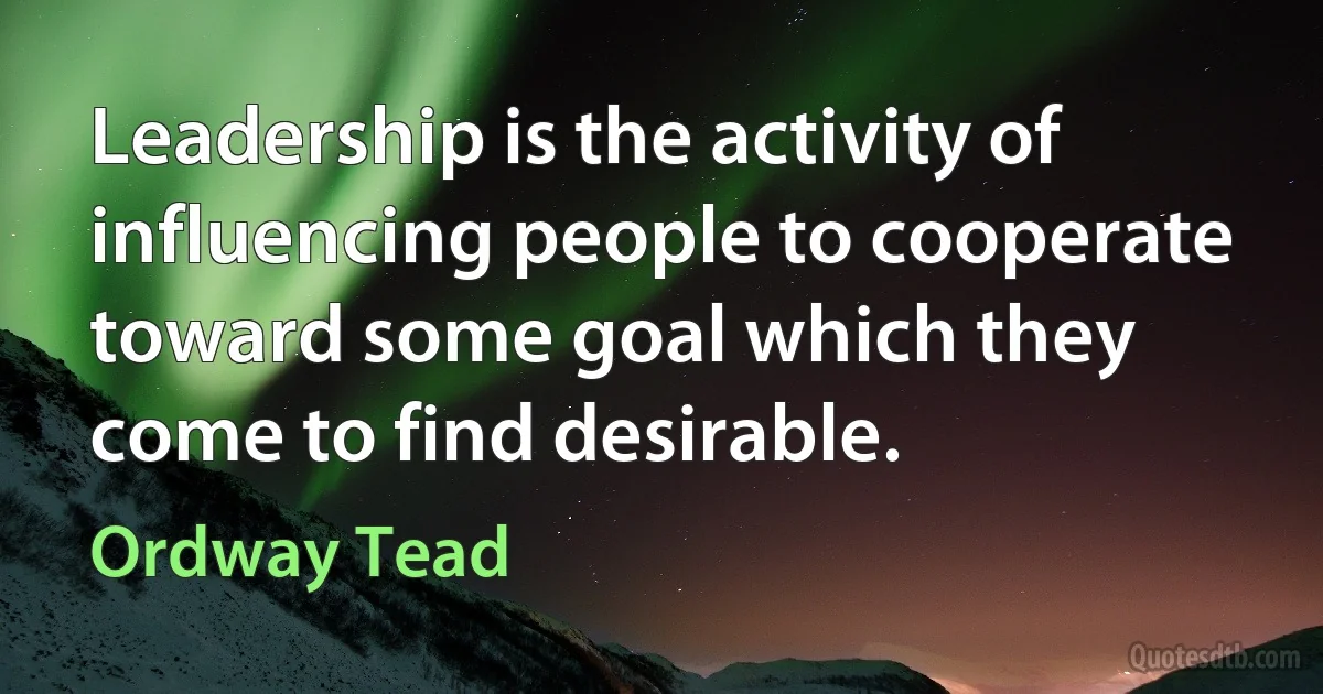 Leadership is the activity of influencing people to cooperate toward some goal which they come to find desirable. (Ordway Tead)