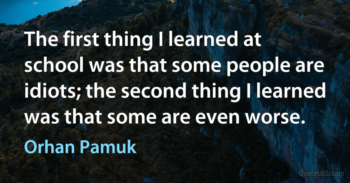 The first thing I learned at school was that some people are idiots; the second thing I learned was that some are even worse. (Orhan Pamuk)