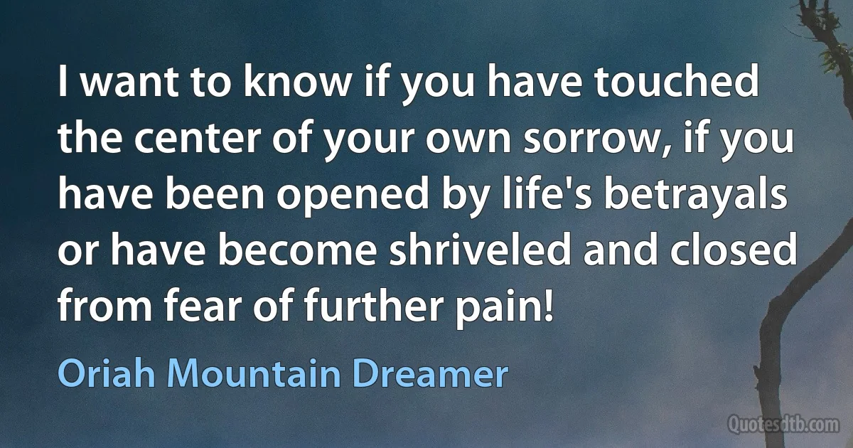 I want to know if you have touched the center of your own sorrow, if you have been opened by life's betrayals or have become shriveled and closed from fear of further pain! (Oriah Mountain Dreamer)