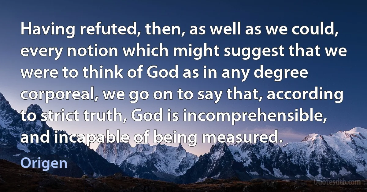 Having refuted, then, as well as we could, every notion which might suggest that we were to think of God as in any degree corporeal, we go on to say that, according to strict truth, God is incomprehensible, and incapable of being measured. (Origen)