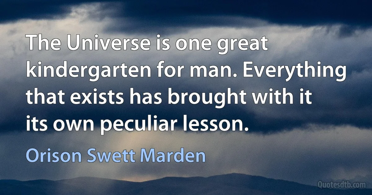 The Universe is one great kindergarten for man. Everything that exists has brought with it its own peculiar lesson. (Orison Swett Marden)