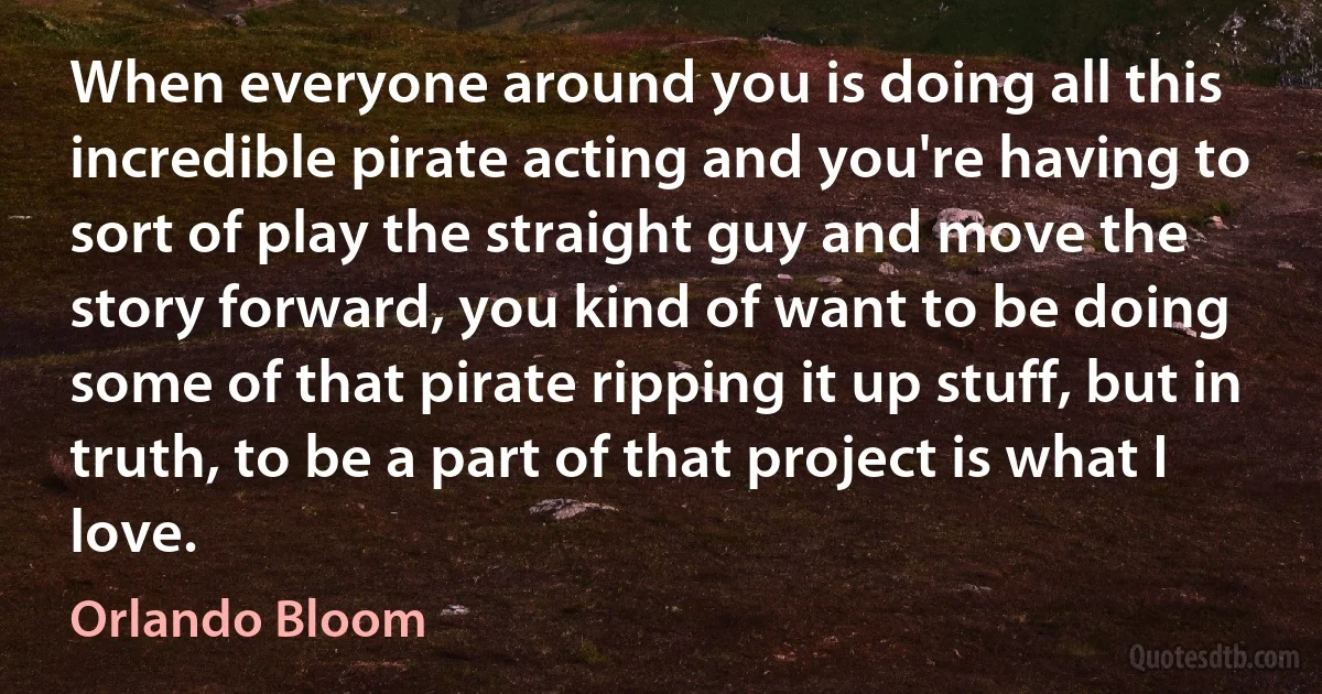 When everyone around you is doing all this incredible pirate acting and you're having to sort of play the straight guy and move the story forward, you kind of want to be doing some of that pirate ripping it up stuff, but in truth, to be a part of that project is what I love. (Orlando Bloom)