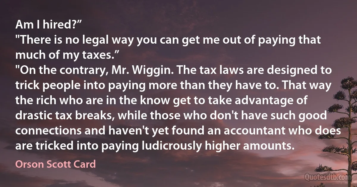 Am I hired?”
"There is no legal way you can get me out of paying that much of my taxes.”
"On the contrary, Mr. Wiggin. The tax laws are designed to trick people into paying more than they have to. That way the rich who are in the know get to take advantage of drastic tax breaks, while those who don't have such good connections and haven't yet found an accountant who does are tricked into paying ludicrously higher amounts. (Orson Scott Card)