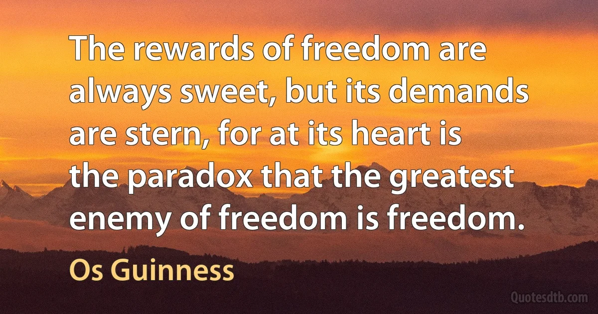 The rewards of freedom are always sweet, but its demands are stern, for at its heart is the paradox that the greatest enemy of freedom is freedom. (Os Guinness)