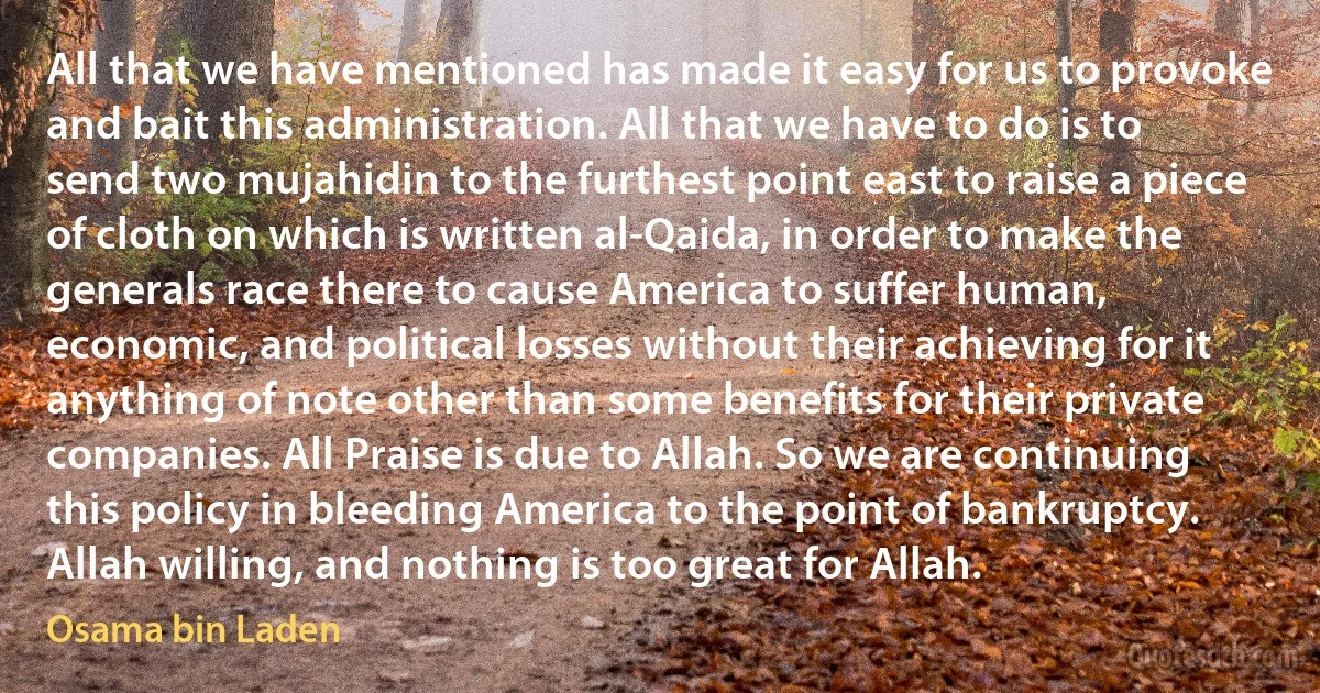 All that we have mentioned has made it easy for us to provoke and bait this administration. All that we have to do is to send two mujahidin to the furthest point east to raise a piece of cloth on which is written al-Qaida, in order to make the generals race there to cause America to suffer human, economic, and political losses without their achieving for it anything of note other than some benefits for their private companies. All Praise is due to Allah. So we are continuing this policy in bleeding America to the point of bankruptcy. Allah willing, and nothing is too great for Allah. (Osama bin Laden)