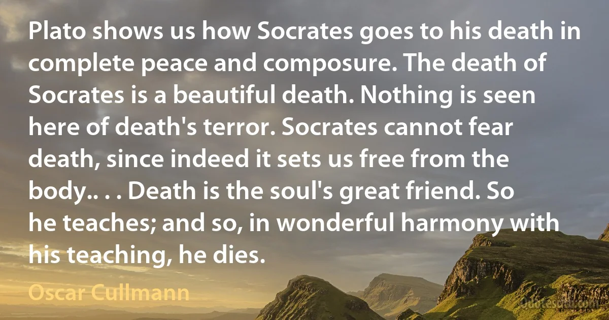 Plato shows us how Socrates goes to his death in complete peace and composure. The death of Socrates is a beautiful death. Nothing is seen here of death's terror. Socrates cannot fear death, since indeed it sets us free from the body.. . . Death is the soul's great friend. So he teaches; and so, in wonderful harmony with his teaching, he dies. (Oscar Cullmann)