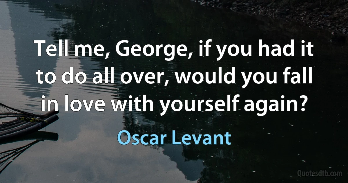 Tell me, George, if you had it to do all over, would you fall in love with yourself again? (Oscar Levant)