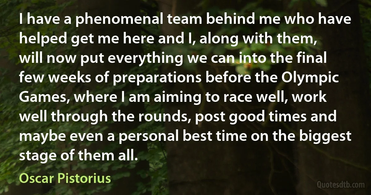 I have a phenomenal team behind me who have helped get me here and I, along with them, will now put everything we can into the final few weeks of preparations before the Olympic Games, where I am aiming to race well, work well through the rounds, post good times and maybe even a personal best time on the biggest stage of them all. (Oscar Pistorius)