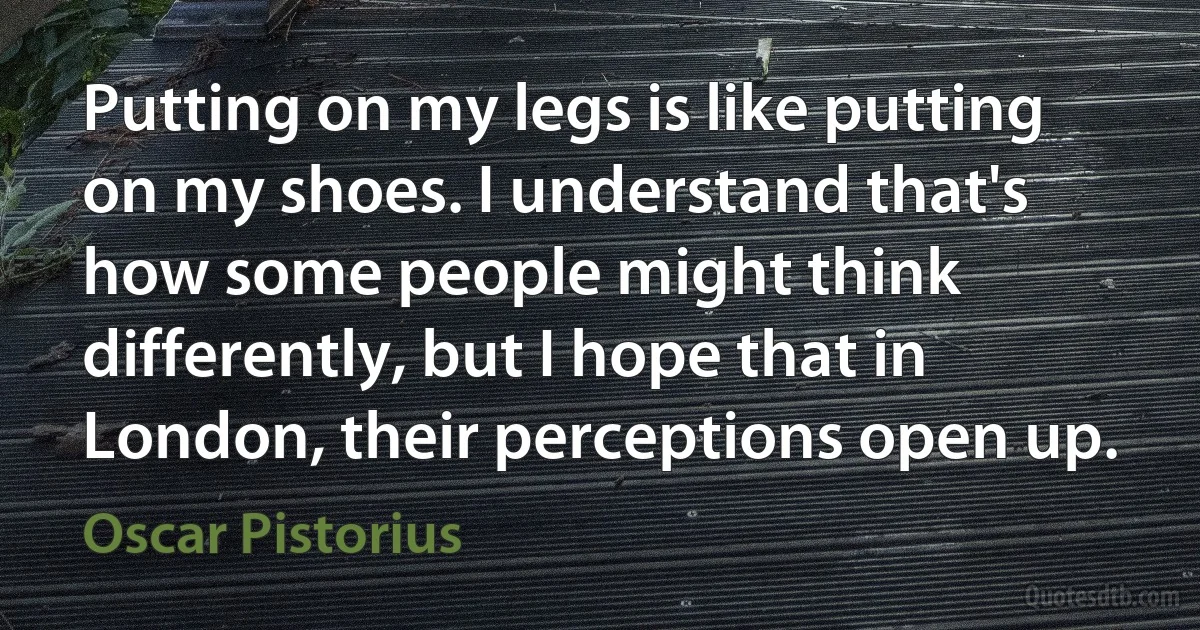 Putting on my legs is like putting on my shoes. I understand that's how some people might think differently, but I hope that in London, their perceptions open up. (Oscar Pistorius)