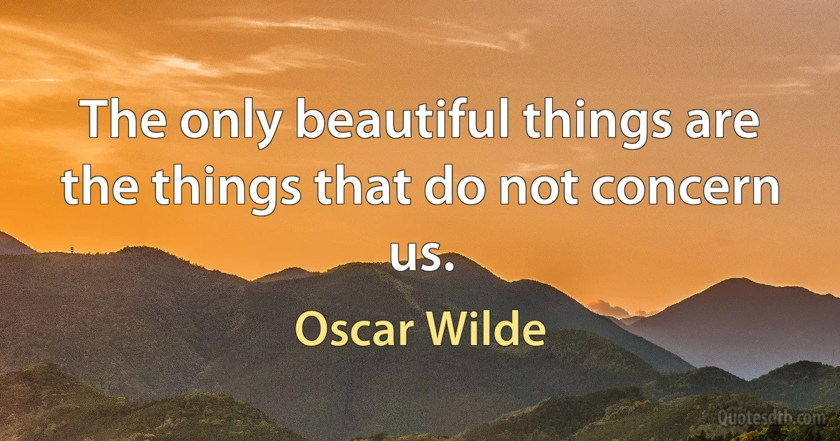 The only beautiful things are the things that do not concern us. (Oscar Wilde)