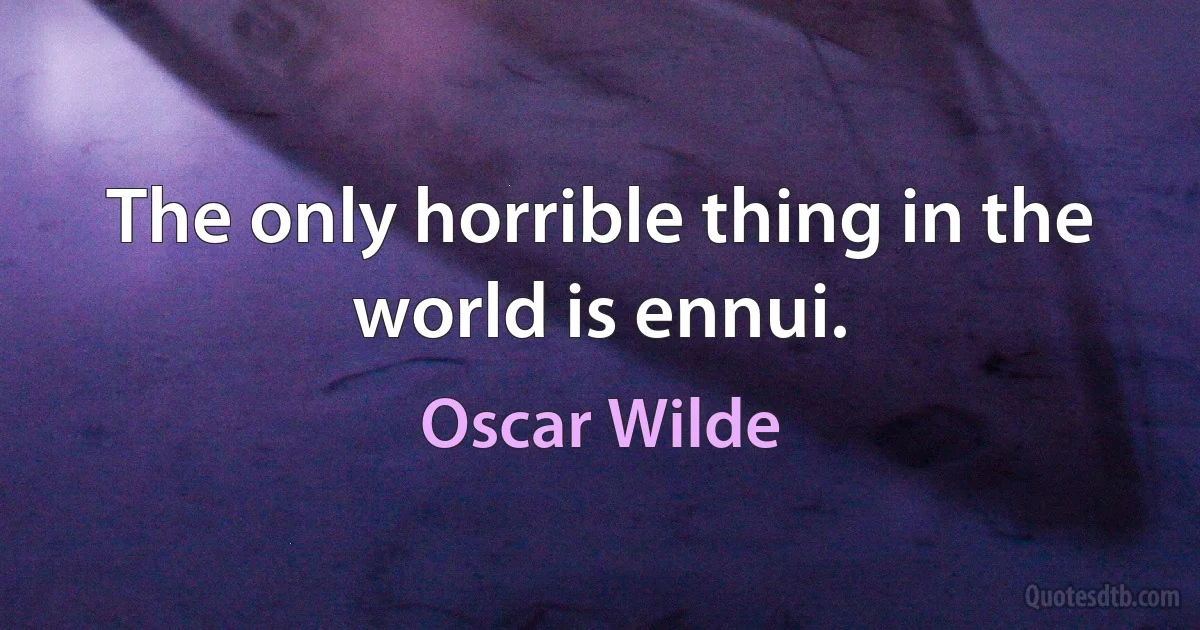 The only horrible thing in the world is ennui. (Oscar Wilde)