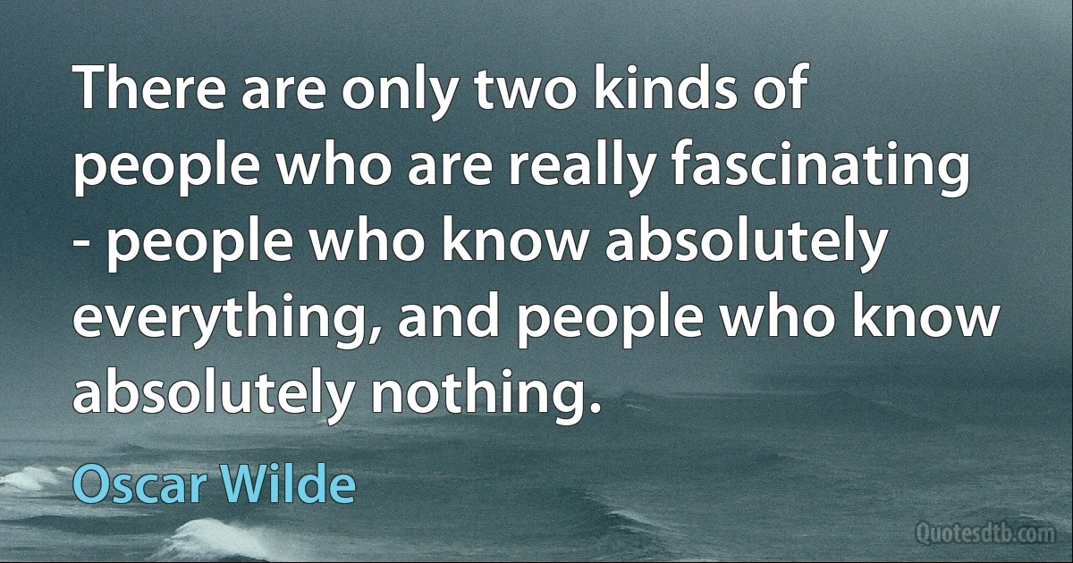 There are only two kinds of people who are really fascinating - people who know absolutely everything, and people who know absolutely nothing. (Oscar Wilde)