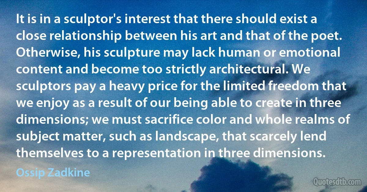 It is in a sculptor's interest that there should exist a close relationship between his art and that of the poet. Otherwise, his sculpture may lack human or emotional content and become too strictly architectural. We sculptors pay a heavy price for the limited freedom that we enjoy as a result of our being able to create in three dimensions; we must sacrifice color and whole realms of subject matter, such as landscape, that scarcely lend themselves to a representation in three dimensions. (Ossip Zadkine)