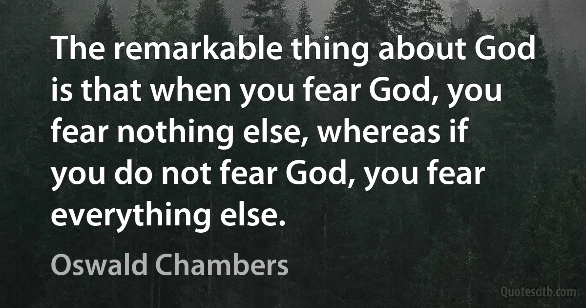 The remarkable thing about God is that when you fear God, you fear nothing else, whereas if you do not fear God, you fear everything else. (Oswald Chambers)