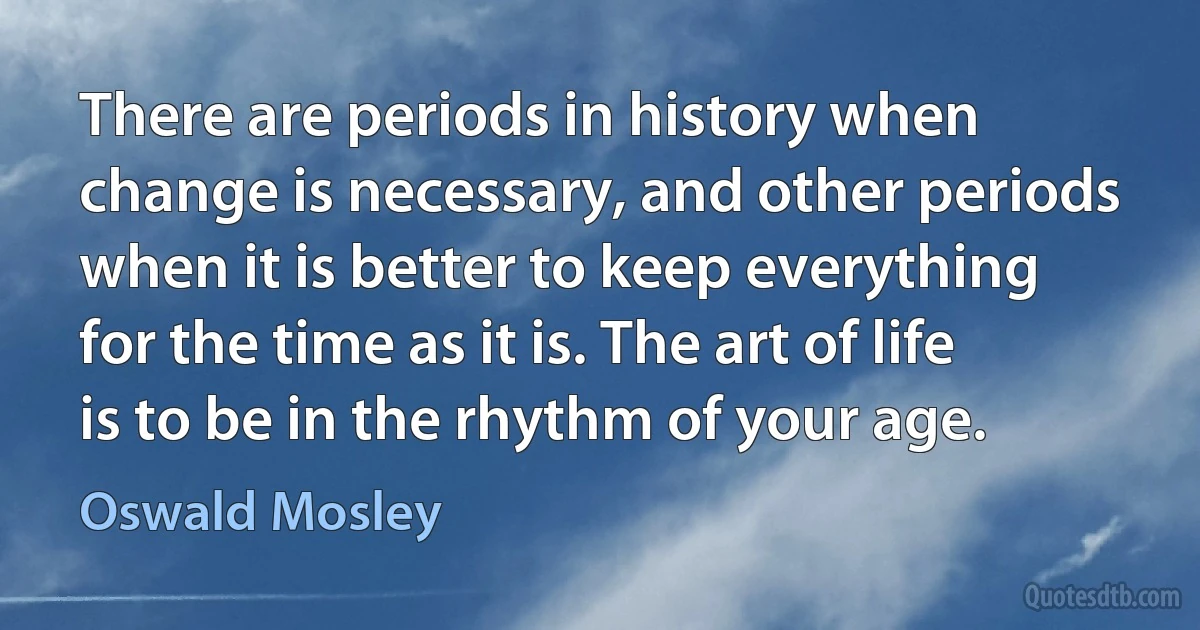 There are periods in history when change is necessary, and other periods when it is better to keep everything for the time as it is. The art of life is to be in the rhythm of your age. (Oswald Mosley)