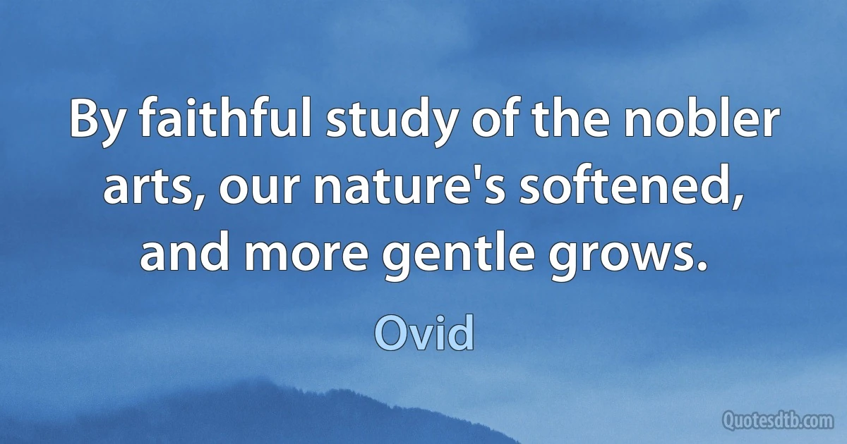 By faithful study of the nobler arts, our nature's softened, and more gentle grows. (Ovid)