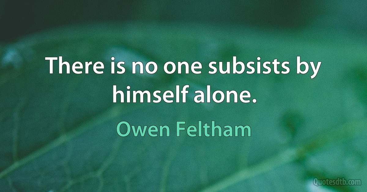 There is no one subsists by himself alone. (Owen Feltham)