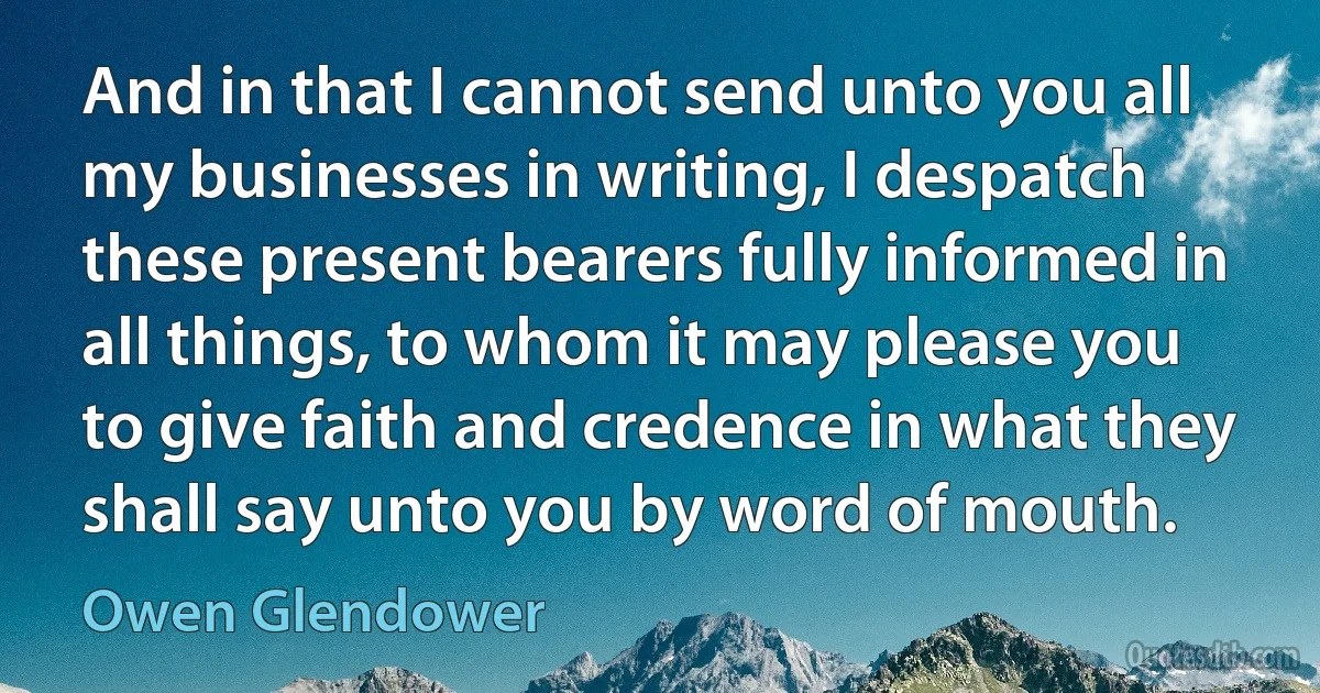 And in that I cannot send unto you all my businesses in writing, I despatch these present bearers fully informed in all things, to whom it may please you to give faith and credence in what they shall say unto you by word of mouth. (Owen Glendower)