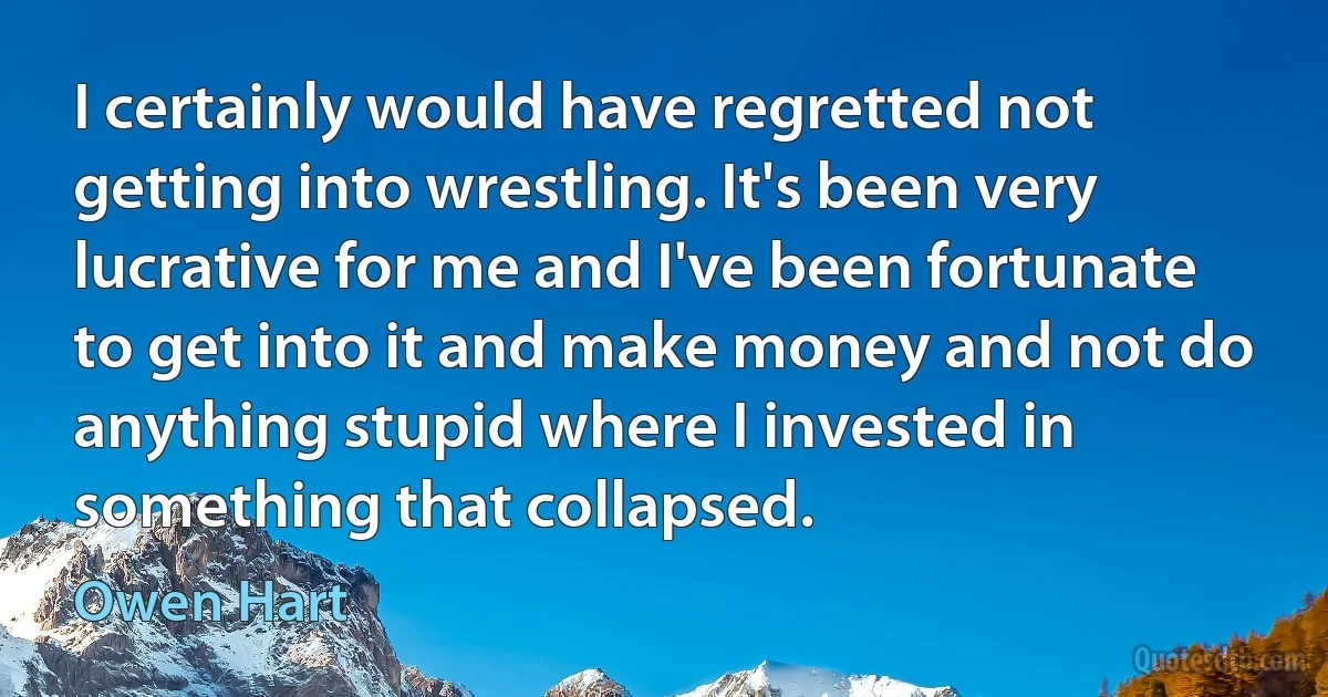 I certainly would have regretted not getting into wrestling. It's been very lucrative for me and I've been fortunate to get into it and make money and not do anything stupid where I invested in something that collapsed. (Owen Hart)