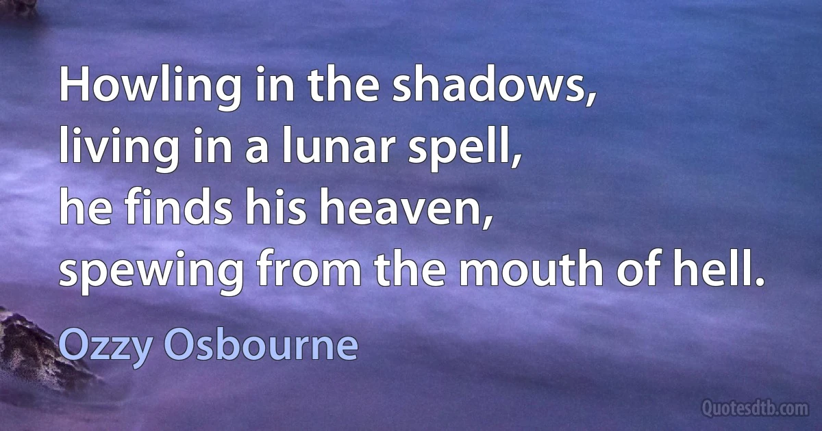 Howling in the shadows,
living in a lunar spell,
he finds his heaven,
spewing from the mouth of hell. (Ozzy Osbourne)