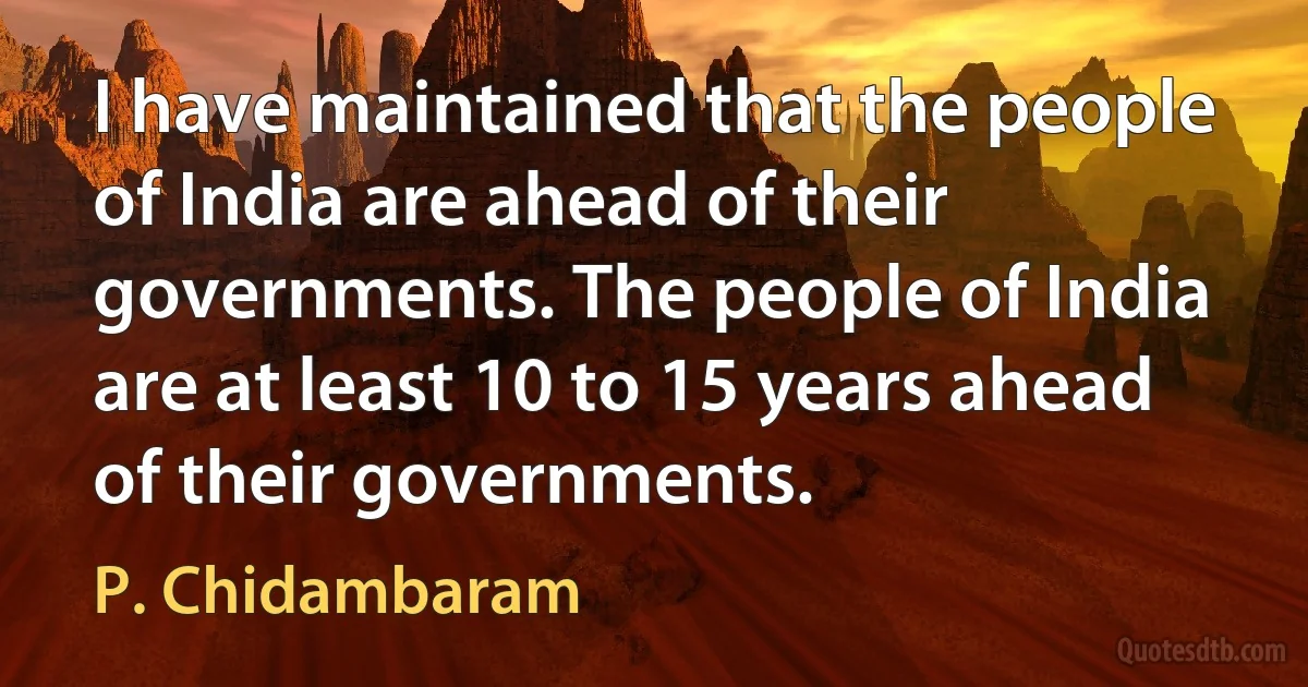 I have maintained that the people of India are ahead of their governments. The people of India are at least 10 to 15 years ahead of their governments. (P. Chidambaram)