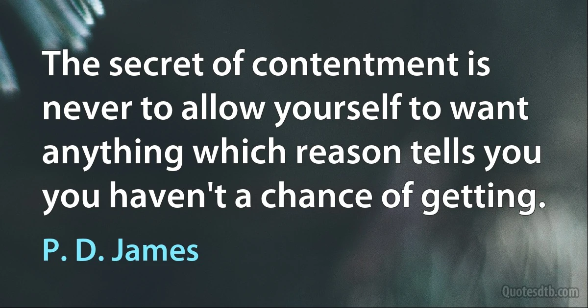 The secret of contentment is never to allow yourself to want anything which reason tells you you haven't a chance of getting. (P. D. James)