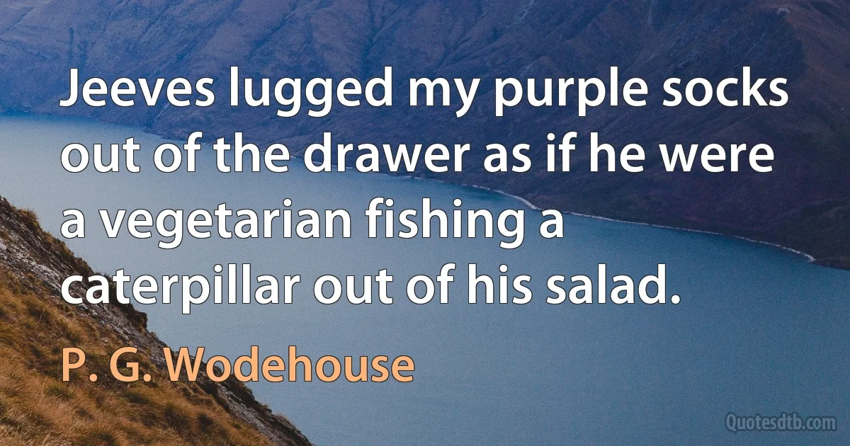 Jeeves lugged my purple socks out of the drawer as if he were a vegetarian fishing a caterpillar out of his salad. (P. G. Wodehouse)