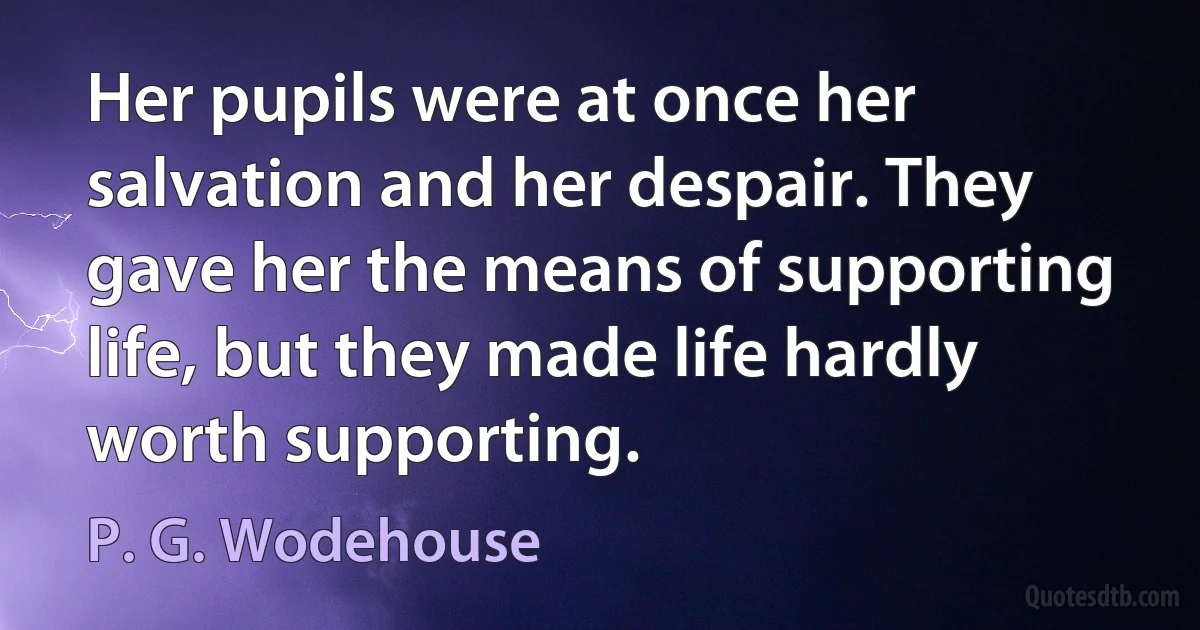 Her pupils were at once her salvation and her despair. They gave her the means of supporting life, but they made life hardly worth supporting. (P. G. Wodehouse)