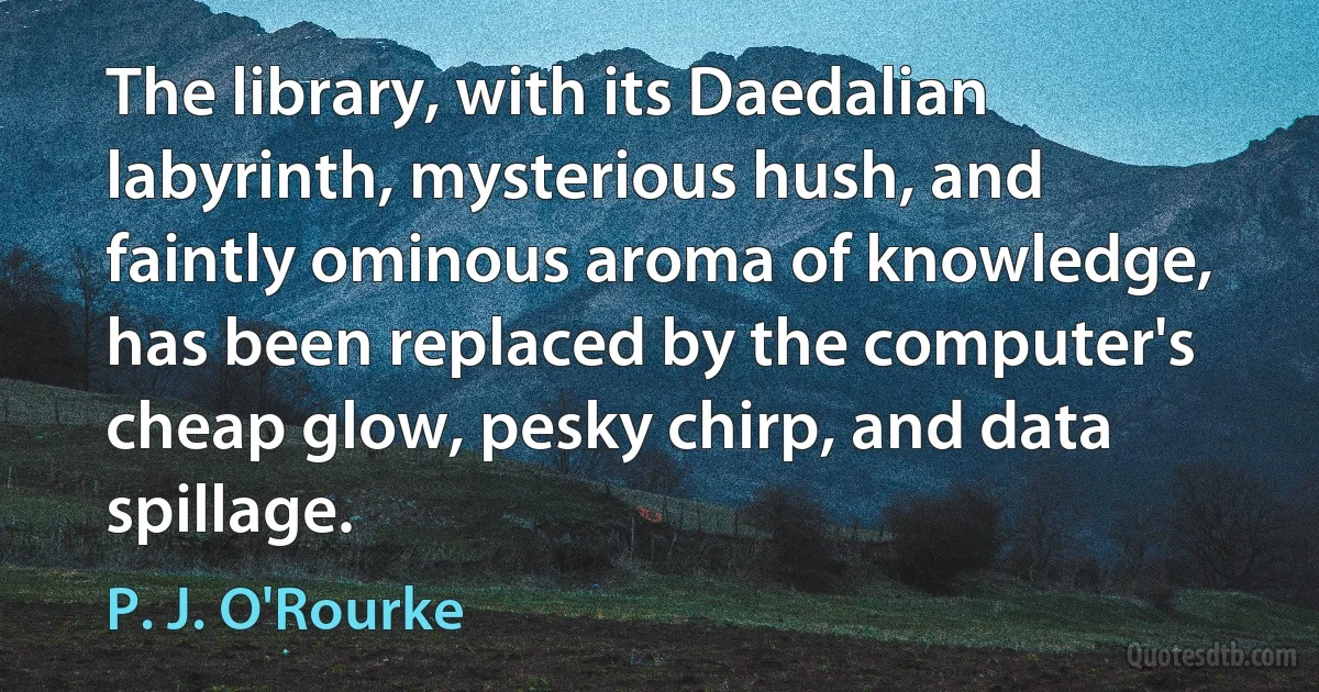 The library, with its Daedalian labyrinth, mysterious hush, and faintly ominous aroma of knowledge, has been replaced by the computer's cheap glow, pesky chirp, and data spillage. (P. J. O'Rourke)