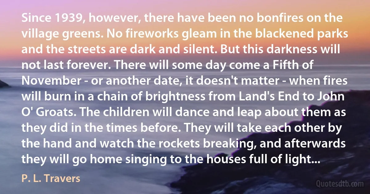 Since 1939, however, there have been no bonfires on the village greens. No fireworks gleam in the blackened parks and the streets are dark and silent. But this darkness will not last forever. There will some day come a Fifth of November - or another date, it doesn't matter - when fires will burn in a chain of brightness from Land's End to John O' Groats. The children will dance and leap about them as they did in the times before. They will take each other by the hand and watch the rockets breaking, and afterwards they will go home singing to the houses full of light... (P. L. Travers)