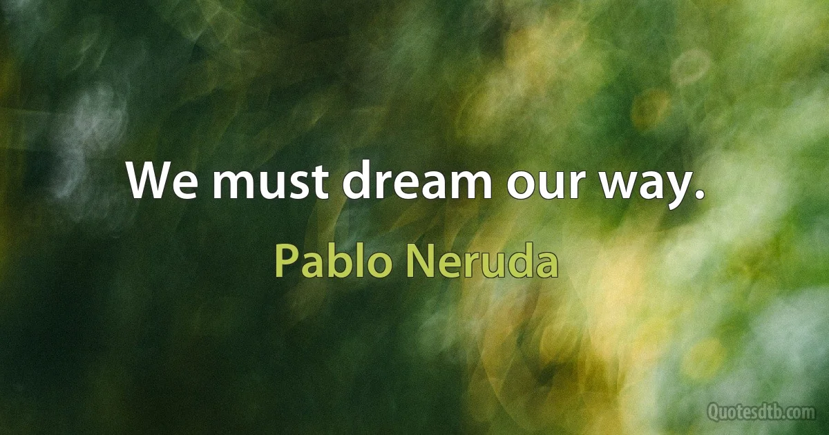 We must dream our way. (Pablo Neruda)