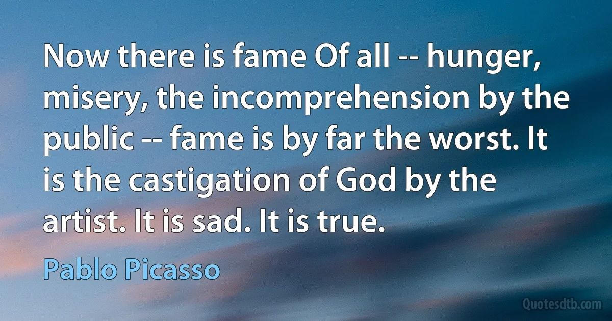 Now there is fame Of all -- hunger, misery, the incomprehension by the public -- fame is by far the worst. It is the castigation of God by the artist. It is sad. It is true. (Pablo Picasso)