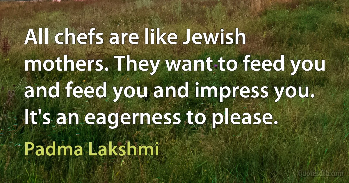 All chefs are like Jewish mothers. They want to feed you and feed you and impress you. It's an eagerness to please. (Padma Lakshmi)