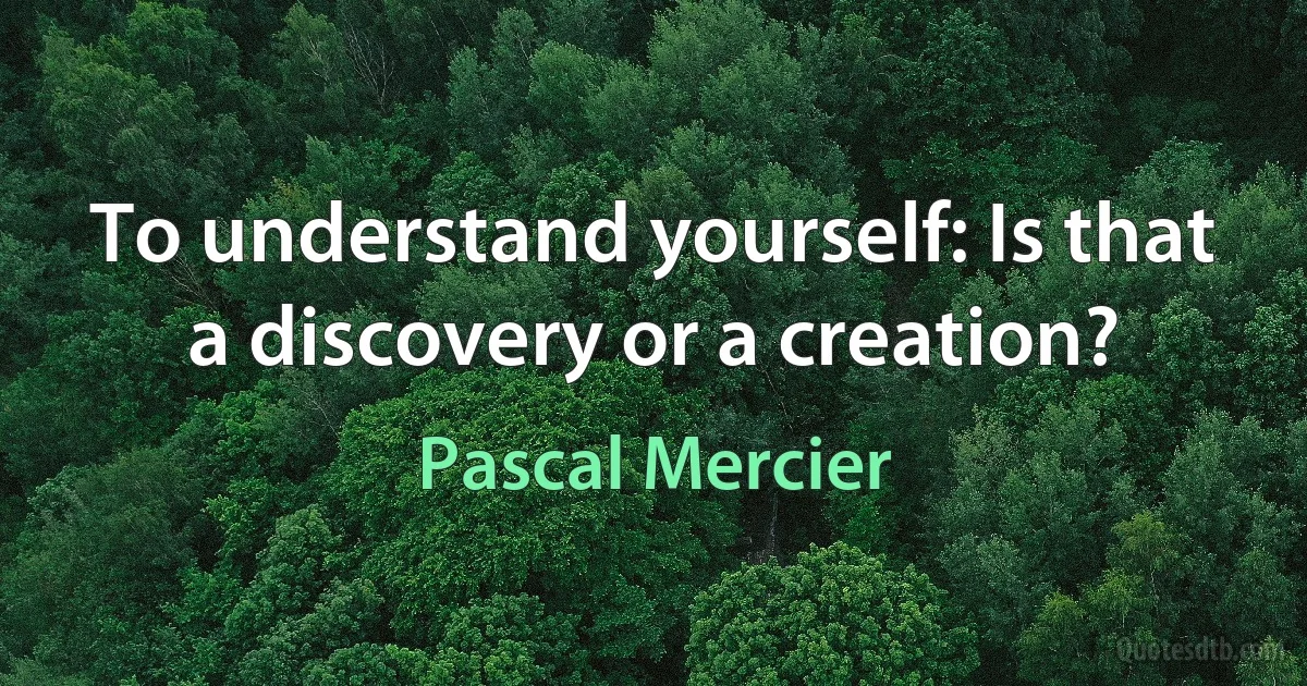 To understand yourself: Is that a discovery or a creation? (Pascal Mercier)