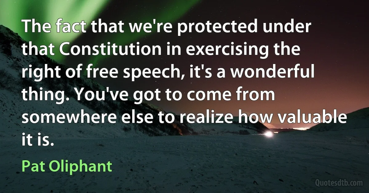 The fact that we're protected under that Constitution in exercising the right of free speech, it's a wonderful thing. You've got to come from somewhere else to realize how valuable it is. (Pat Oliphant)