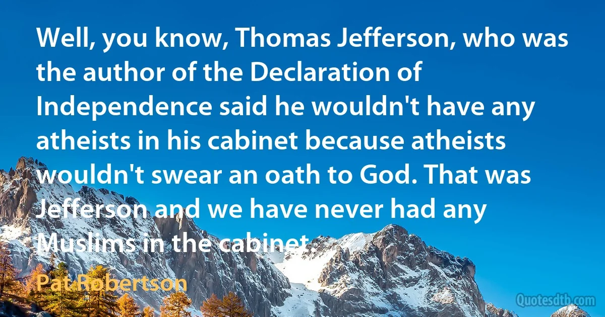 Well, you know, Thomas Jefferson, who was the author of the Declaration of Independence said he wouldn't have any atheists in his cabinet because atheists wouldn't swear an oath to God. That was Jefferson and we have never had any Muslims in the cabinet. (Pat Robertson)