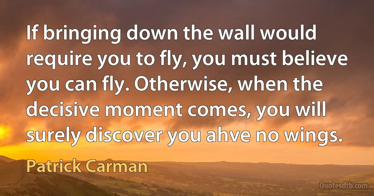 If bringing down the wall would require you to fly, you must believe you can fly. Otherwise, when the decisive moment comes, you will surely discover you ahve no wings. (Patrick Carman)