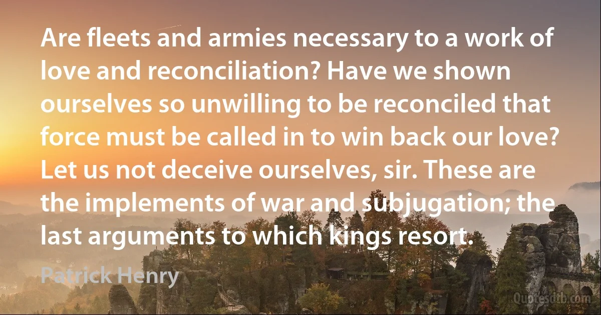 Are fleets and armies necessary to a work of love and reconciliation? Have we shown ourselves so unwilling to be reconciled that force must be called in to win back our love? Let us not deceive ourselves, sir. These are the implements of war and subjugation; the last arguments to which kings resort. (Patrick Henry)