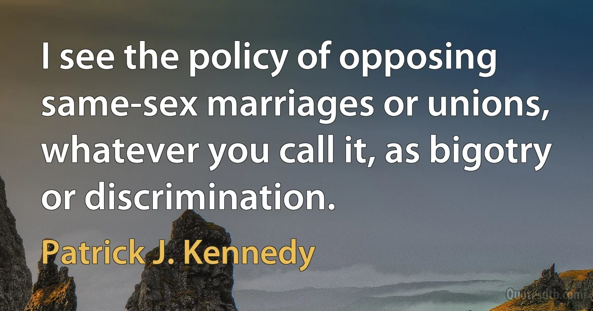 I see the policy of opposing same-sex marriages or unions, whatever you call it, as bigotry or discrimination. (Patrick J. Kennedy)