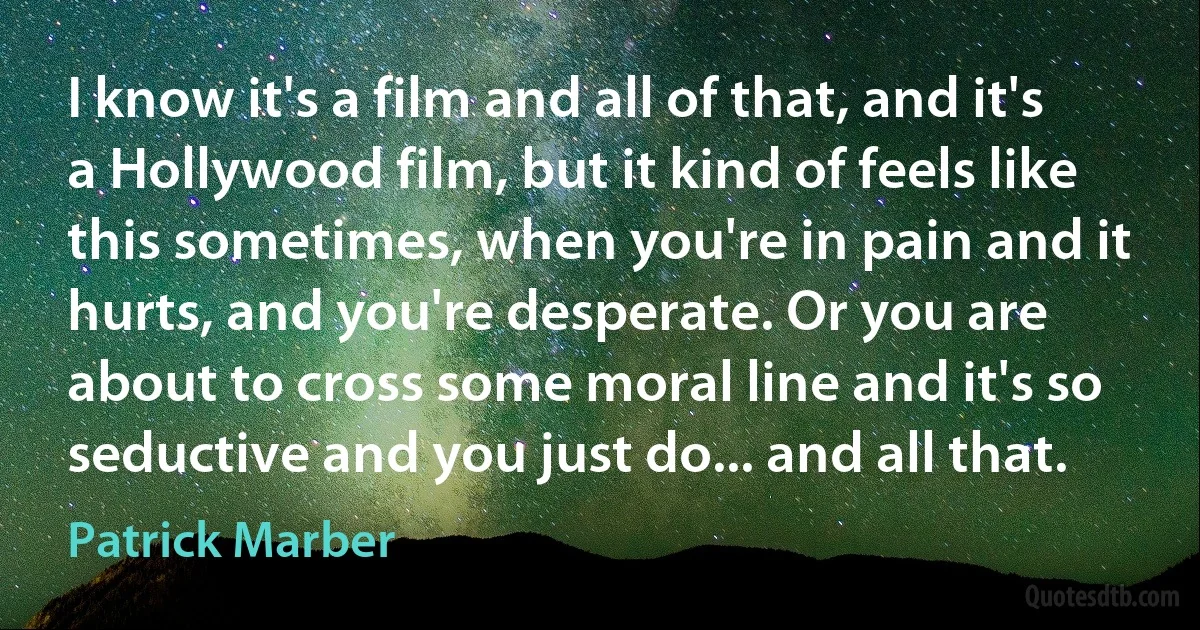 I know it's a film and all of that, and it's a Hollywood film, but it kind of feels like this sometimes, when you're in pain and it hurts, and you're desperate. Or you are about to cross some moral line and it's so seductive and you just do... and all that. (Patrick Marber)