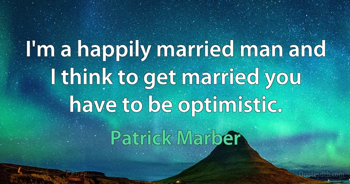 I'm a happily married man and I think to get married you have to be optimistic. (Patrick Marber)