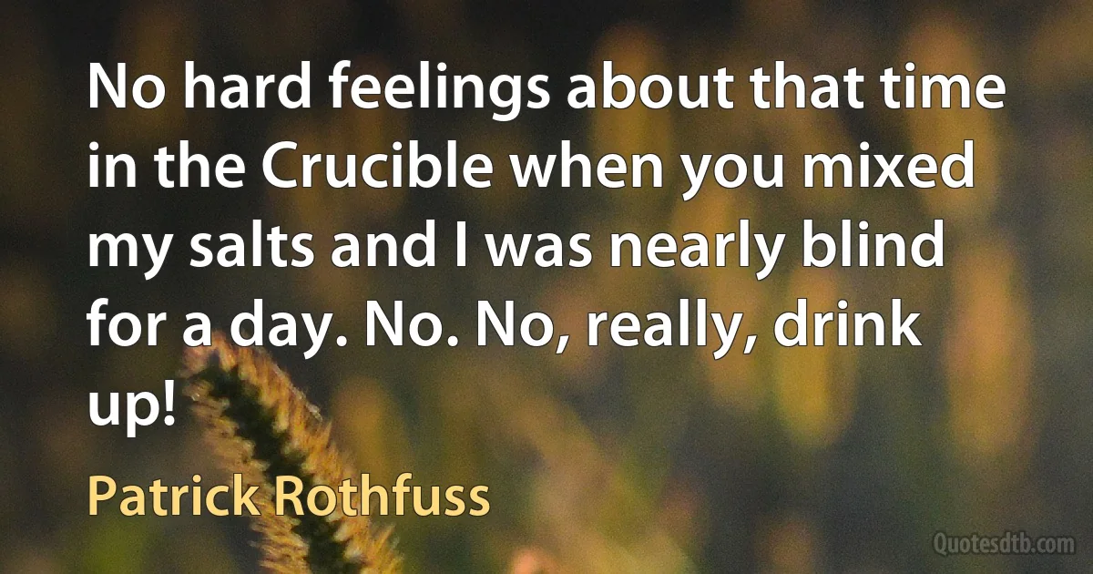 No hard feelings about that time in the Crucible when you mixed my salts and I was nearly blind for a day. No. No, really, drink up! (Patrick Rothfuss)