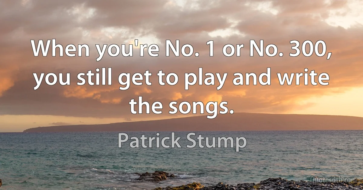 When you're No. 1 or No. 300, you still get to play and write the songs. (Patrick Stump)