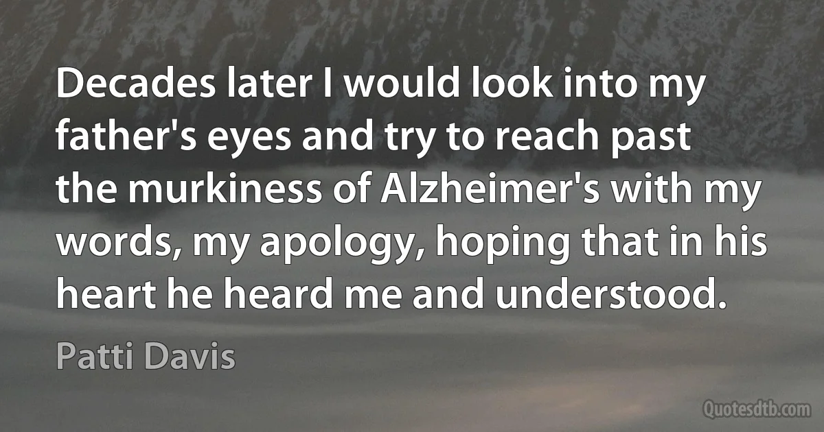 Decades later I would look into my father's eyes and try to reach past the murkiness of Alzheimer's with my words, my apology, hoping that in his heart he heard me and understood. (Patti Davis)