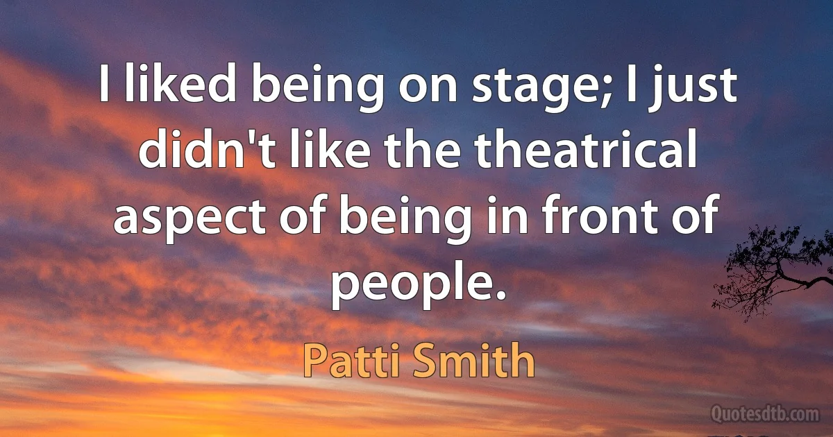 I liked being on stage; I just didn't like the theatrical aspect of being in front of people. (Patti Smith)