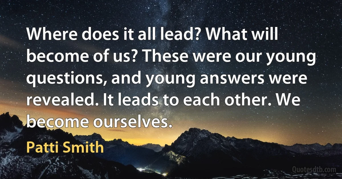 Where does it all lead? What will become of us? These were our young questions, and young answers were revealed. It leads to each other. We become ourselves. (Patti Smith)