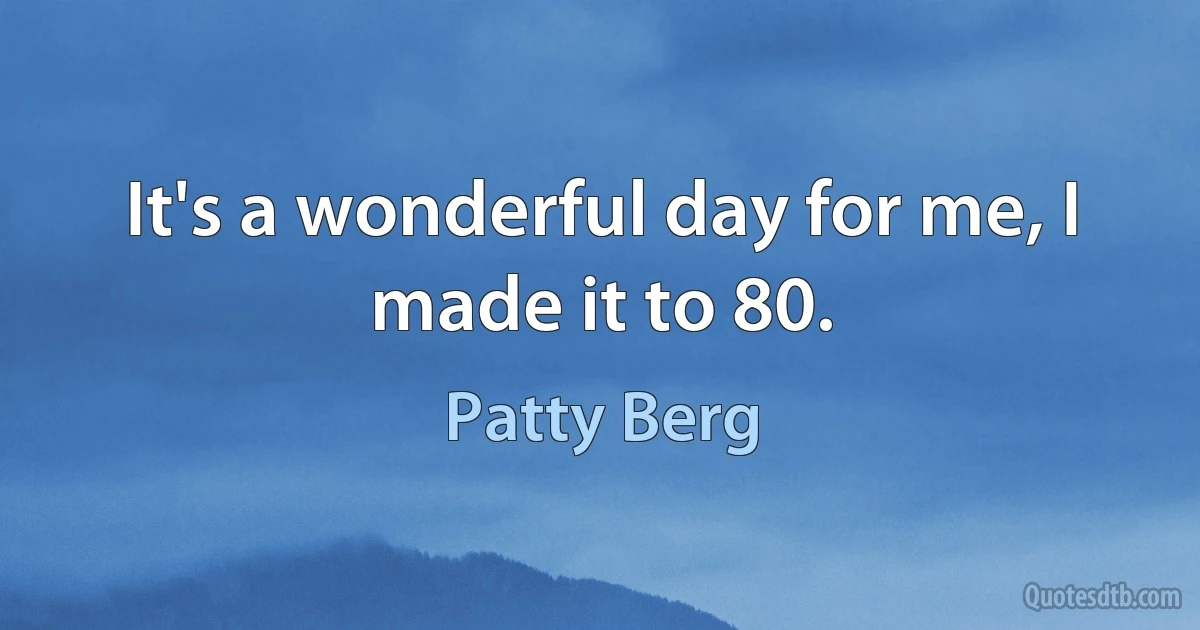 It's a wonderful day for me, I made it to 80. (Patty Berg)