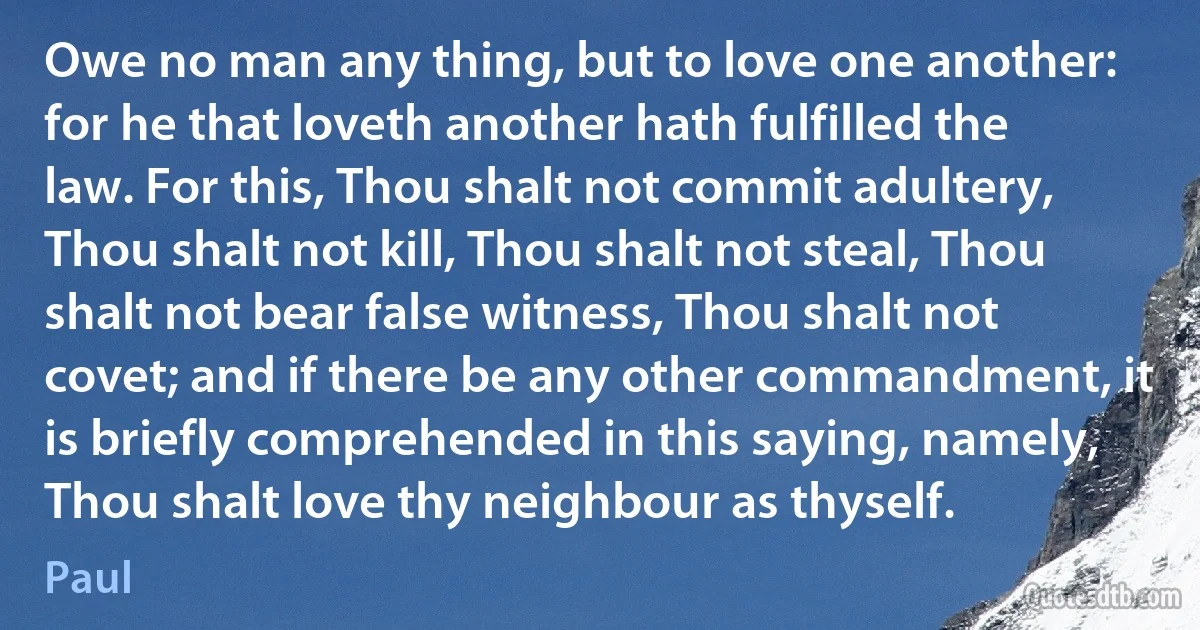 Owe no man any thing, but to love one another: for he that loveth another hath fulfilled the law. For this, Thou shalt not commit adultery, Thou shalt not kill, Thou shalt not steal, Thou shalt not bear false witness, Thou shalt not covet; and if there be any other commandment, it is briefly comprehended in this saying, namely, Thou shalt love thy neighbour as thyself. (Paul)