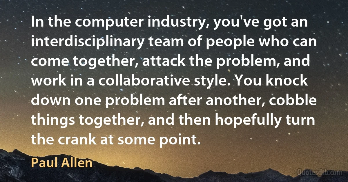 In the computer industry, you've got an interdisciplinary team of people who can come together, attack the problem, and work in a collaborative style. You knock down one problem after another, cobble things together, and then hopefully turn the crank at some point. (Paul Allen)